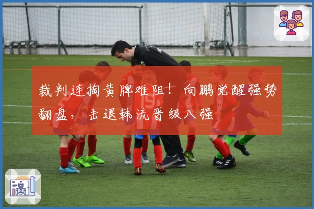 裁判连掏黄牌难阻！向鹏觉醒强势翻盘，击退韩流晋级八强