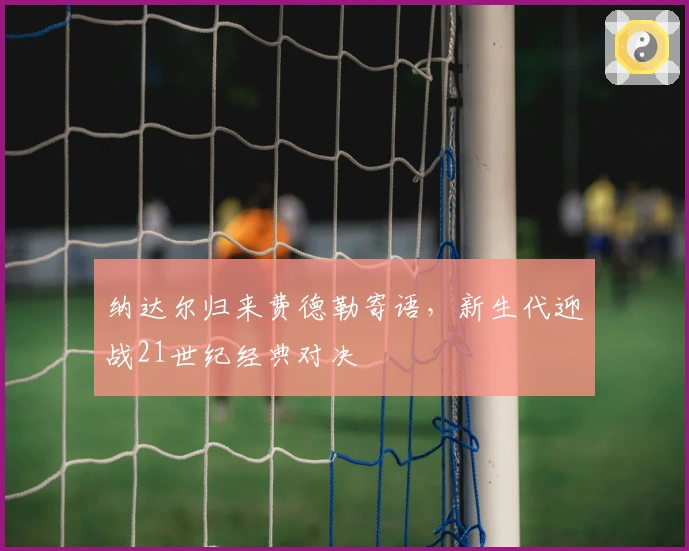 纳达尔归来费德勒寄语，新生代迎战21世纪经典对决