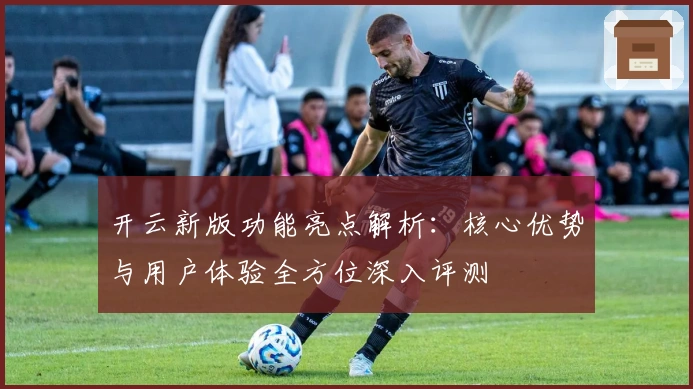 开云新版功能亮点解析：核心优势与用户体验全方位深入评测