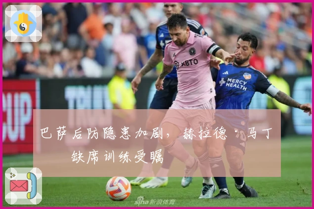 巴萨后防隐患加剧，赫拉德·马丁因缺席训练受瞩