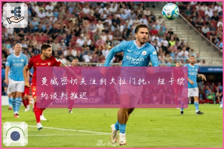 曼城密切关注利夫拉门托，纽卡续约谈判推迟