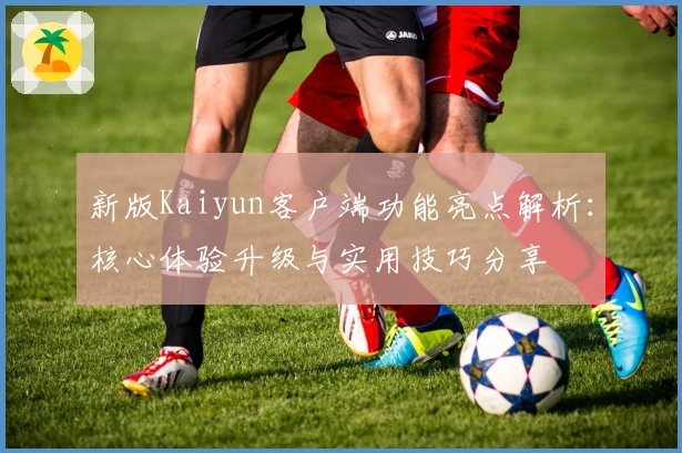 新版Kaiyun客户端功能亮点解析：核心体验升级与实用技巧分享