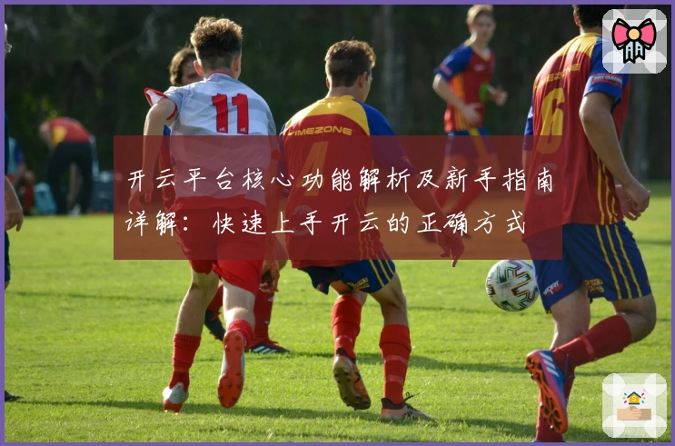 开云平台核心功能解析及新手指南详解：快速上手开云的正确方式