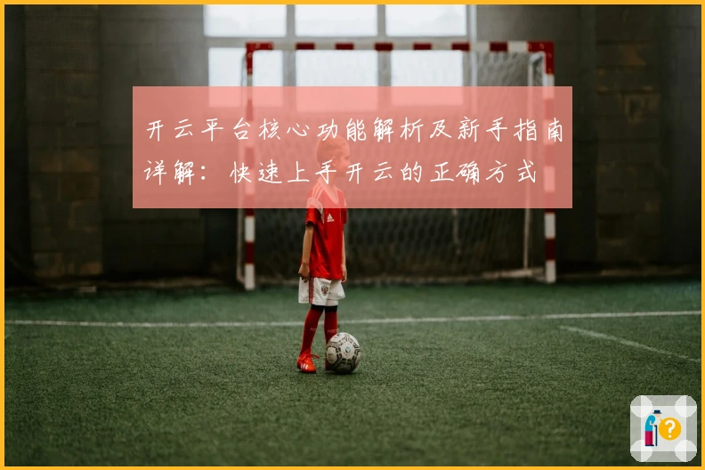 开云平台核心功能解析及新手指南详解：快速上手开云的正确方式