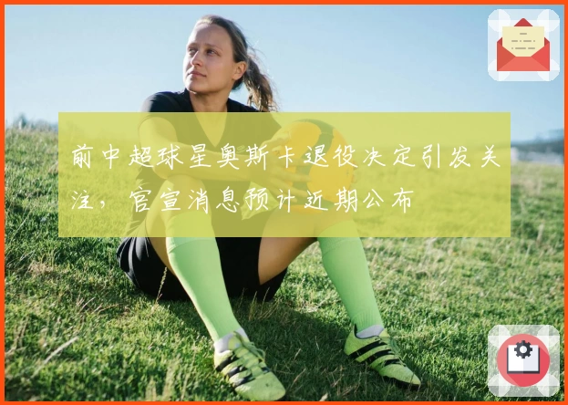 前中超球星奥斯卡退役决定引发关注，官宣消息预计近期公布