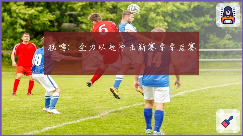 杨鸣：全力以赴冲击新赛季季后赛