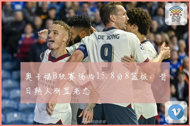 奥卡福B联赛场均15.8分8篮板，昔日熟人渐显老态