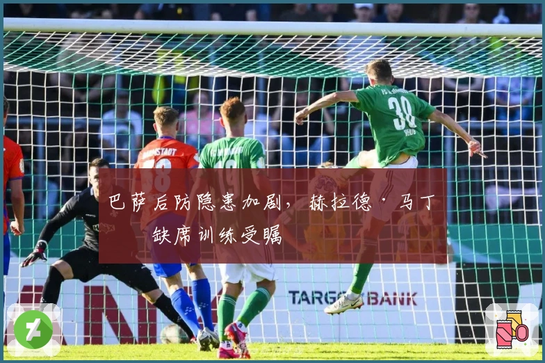 巴萨后防隐患加剧，赫拉德·马丁因缺席训练受瞩