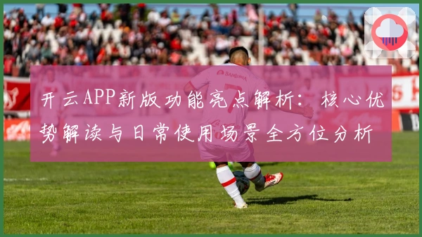 开云APP新版功能亮点解析：核心优势解读与日常使用场景全方位分析
