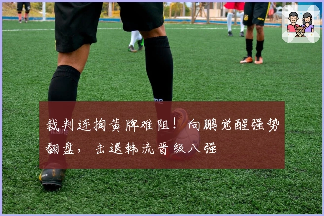 裁判连掏黄牌难阻！向鹏觉醒强势翻盘，击退韩流晋级八强